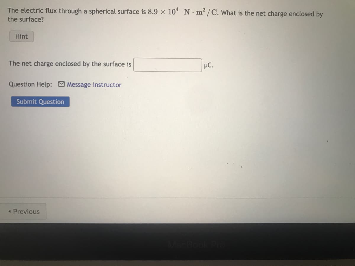 The electric flux through a spherical surface is 8.9 x 104 Nm²/C. What is the net charge enclosed by
the surface?
Hint
The net charge enclosed by the surface is
Question Help: Message instructor
Submit Question
< Previous
μC.
MacBook Pro
