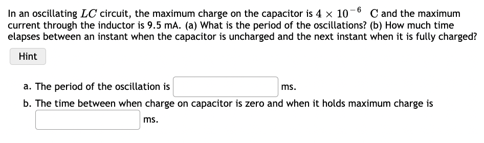 In an oscillating LC circuit, the maximum charge on the capacitor is 4 × 10-6 C and the maximum
current through the inductor is 9.5 mA. (a) What is the period of the oscillations? (b) How much time
elapses between an instant when the capacitor is uncharged and the next instant when it is fully charged?
Hint
a. The period of the oscillation is
ms.
b. The time between when charge on capacitor is zero and when it holds maximum charge is
ms.