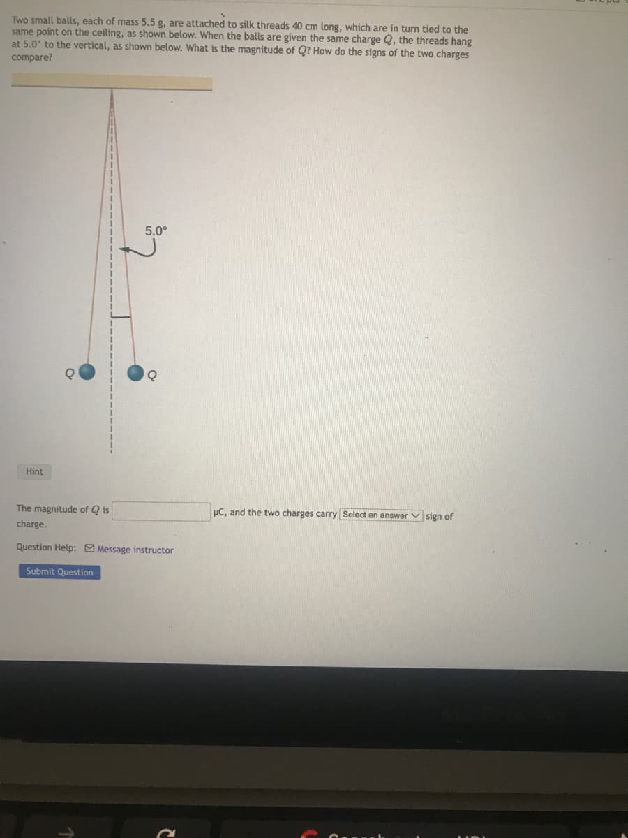 Two small balls, each of mass 5.5 g, are attached to silk threads 40 cm long, which are in turn tied to the
same point on the ceiling, as shown below. When the balls are given the same charge Q, the threads hang
at 5.0° to the vertical, as shown below. What is the magnitude of Q? How do the signs of the two charges
compare?
Hint
5.0°
Q
The magnitude of Qis
charge.
Question Help: Message instructor
Submit Question
μC, and the two charges carry Select an answer sign of