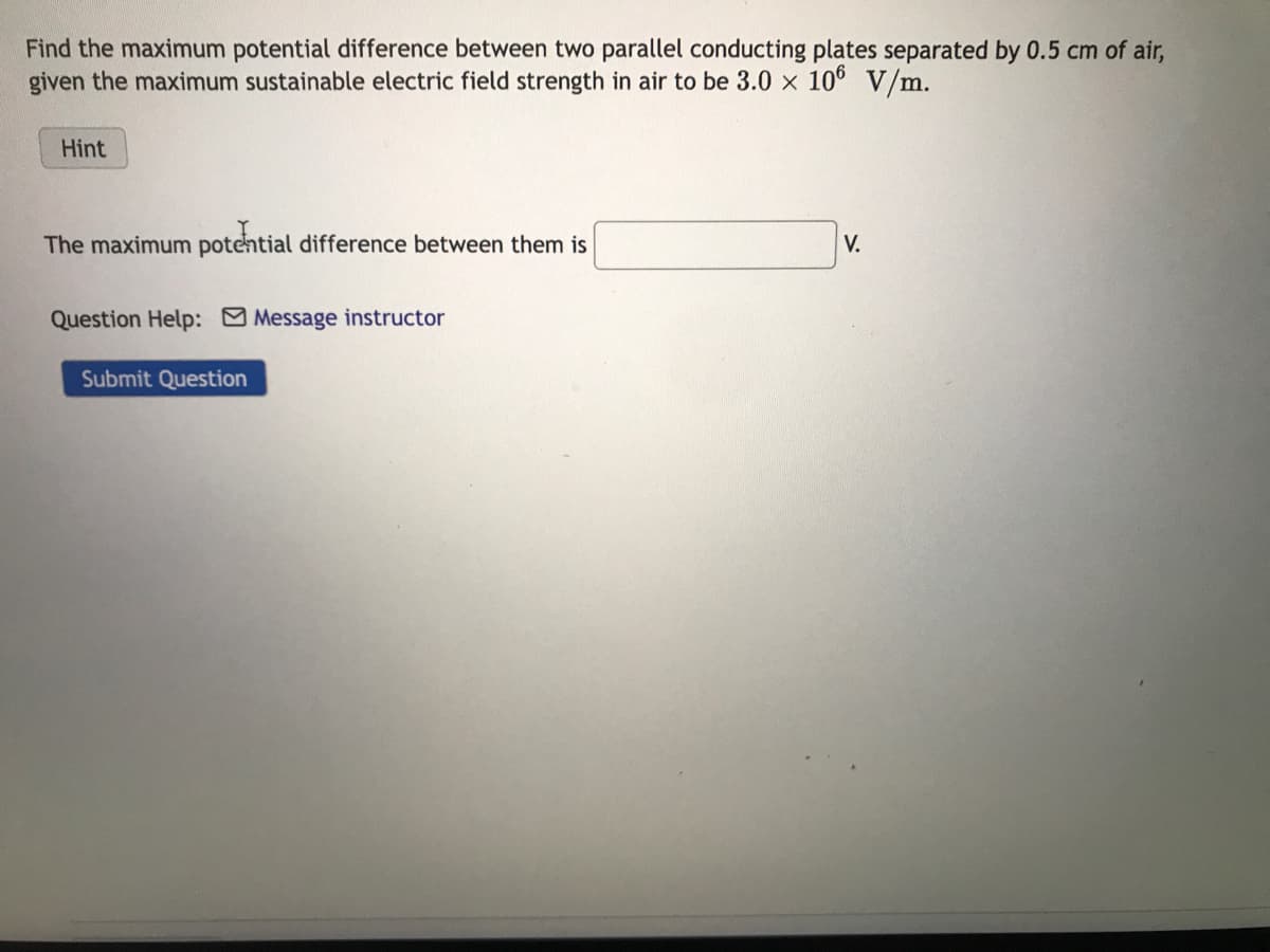 Find the maximum potential difference between two parallel conducting plates separated by 0.5 cm of air,
given the maximum sustainable electric field strength in air to be 3.0 x 106 V/m.
Hint
The maximum potential difference between them is
Question Help: Message instructor
Submit Question
V.