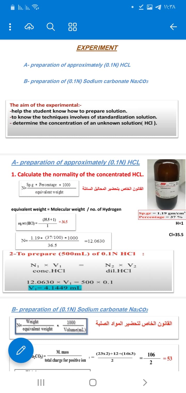 i li. In. 3
۱ ۱:۳۸
88
EXPERIMENT
A- preparation of approximately (0.1N) HCL
B- preparation of (0.1N) Sodium carbonate Na2CO3
The aim of the experimental:-
-help the student know how to prepare solution.
-to know the techniques involves of standardization solution.
- determine the concentration of an unknown solution( HCI ).
A- preparation of approximately (0.1N) HCL
1. Calculate the normality of the concentrated HCL.
Sp.g • Percentage • 1000
N=
القانون الخاص بتحضير المحاليل السائلة
equival ent wei ght
equivalent weight = Molecular weight / no. of Hydrogen
Sp.gr = 1.19 gm/em
Percentage = 37 %
(35.5 + 1)
= 36.5
eq.wt (HCl) =
H=1
Cl=35.5
N- 1.19- (37/100) × 1000
=12.0630
36.5
2-To prepare (500ML) of 0.1N HCI
N¡ × Vị
N2 × V2
conc.HOCI
dil.HCl
12.0630 × Vị = 500 × 0.1
Vj= 4.1449 mL
B- preparation of (0.1N) Sodium carbonate Na2cO3
Weight
1000
القانون الخاص لتحضير المواد الصلبة
equivalent weight
Volume(mL )
M. mass
(23x2)+12+(16x3)
106
aCO;) =
total charge for positive ion
= 53
2
II
>
