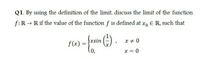 Q1. By using the definition of the limit, discuss the limit of the function
f:R → R if the value of the function f is defined at x, E R, such that
f(x) =
xsin
x + 0
x = 0
