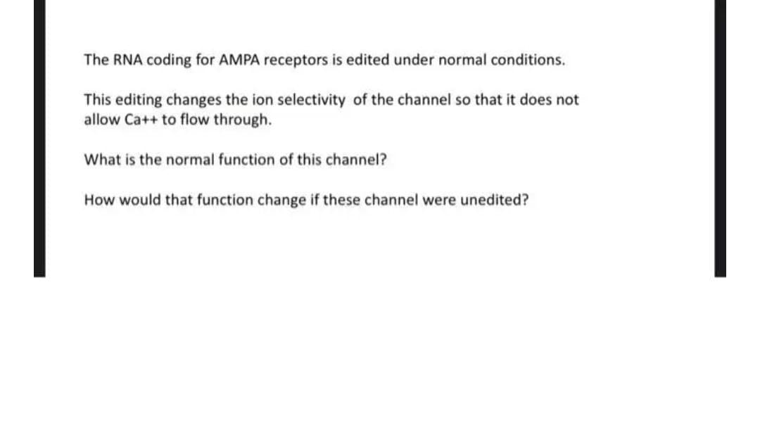 The RNA coding for AMPA receptors is edited under normal conditions.
This editing changes the ion selectivity of the channel so that it does not
allow Ca++ to flow through.
What is the normal function of this channel?
How would that function change if these channel were unedited?
