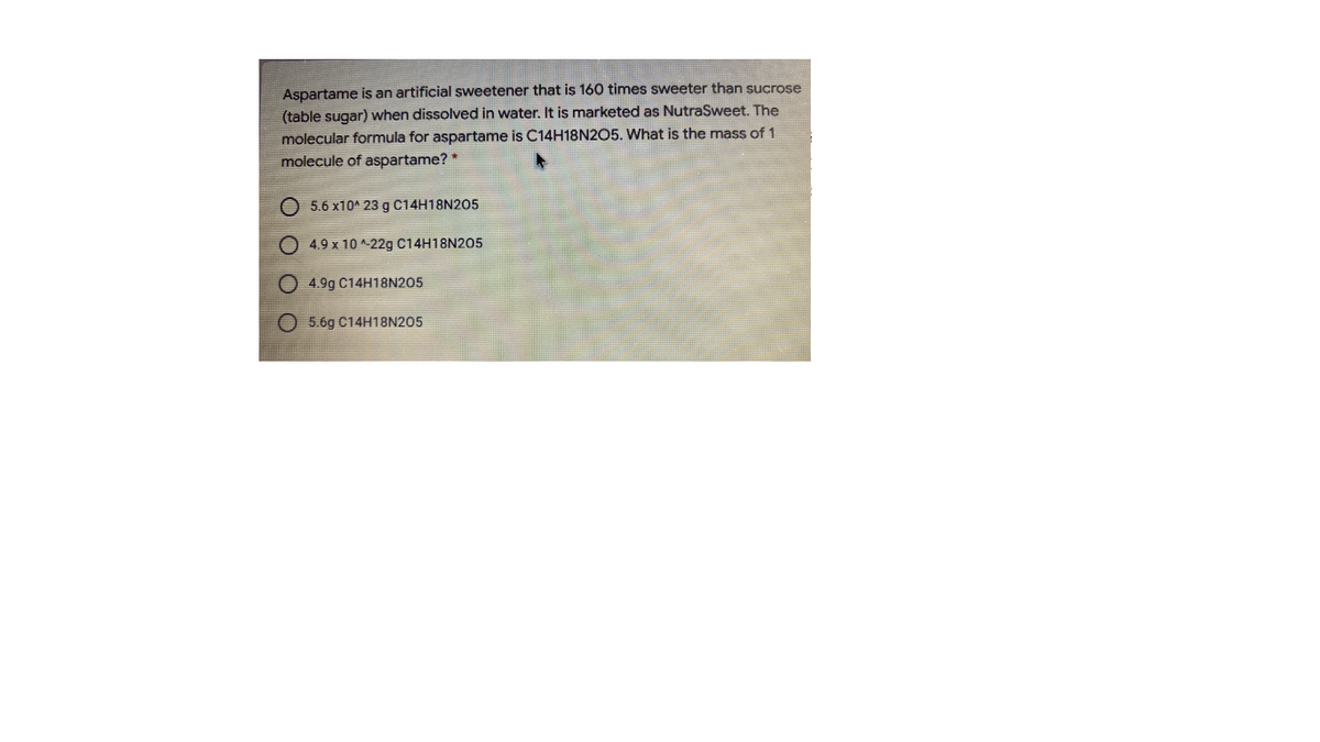 Aspartame is an artificial sweetener that is 160 times sweeter than sucrose
(table sugar) when dissolved in water. It is marketed as NutraSweet. The
molecular formula for aspartame is C14H18N2O5. What is the mass of 1
molecule of aspartame?*
O 5.6 x10A 23 g C14H18N205
4.9 x 10 ^-22g C14H18N205
O 4.9g C14H18N205
O 5.6g C14H18N205
