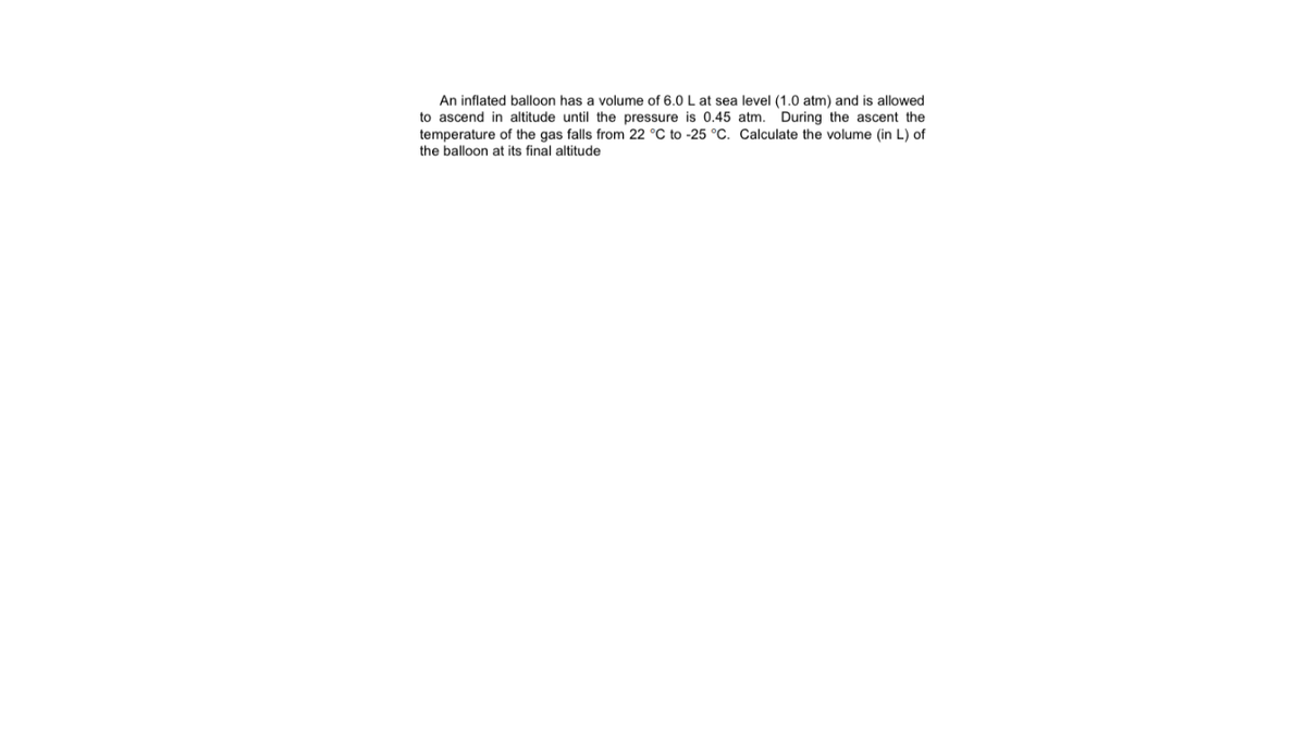 An inflated balloon has a volume of 6.0 L at sea level (1.0 atm) and is allowed
to ascend in altitude until the pressure is 0.45 atm. During the ascent the
temperature of the gas falls from 22 °C to -25 °C. Calculate the volume (in L) of
the balloon at its final altitude
