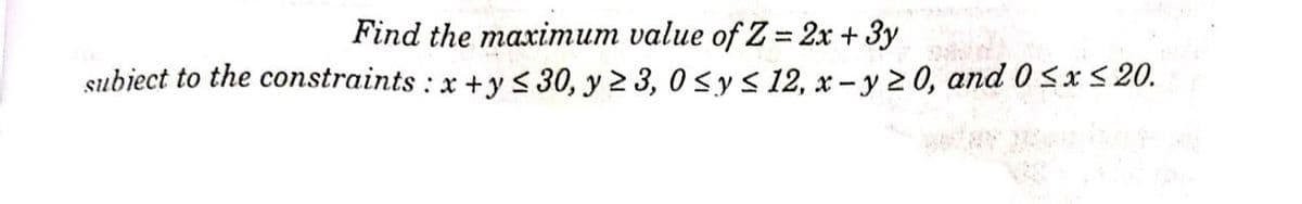 Find the maximum value of Z= 2x + 3y
subiect to the constraints : x +y < 30, y 2 3, 0sy s 12, x - y 2 0, and 0 5 x S 20.
