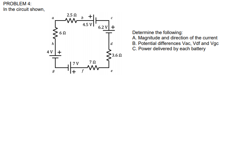 PROBLEM 4:
In the circuit shown,
2.5 N
b +
4.5 V|
a
6.2 V+
Determine the following:
A. Magnitude and direction of the current
B. Potential differences Vac, Vdf and Vgc
C. Power delivered by each battery
6Ω
h
4 V+
3.6 N
7 V
|+ f
