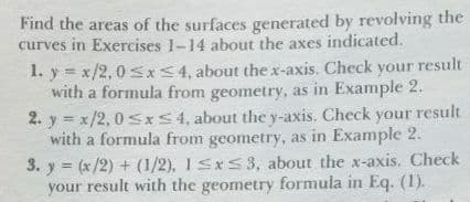 Find the areas of the surfaces generated by revolving the
curves in Exercises 1-14 about the axes indicated.
1. y = x/2,0 sx<4, about the x-axis. Check your result
with a formula from geometry, as in Example 2.
2. y = x/2, 0sxS 4, about the y-axis. Check your result
with a formula from geometry, as in Example 2.
3. y = (x/2) + (1/2), 1S*S3, about the x-axis. Check
your result with the geometry formula in Eq. (1).

