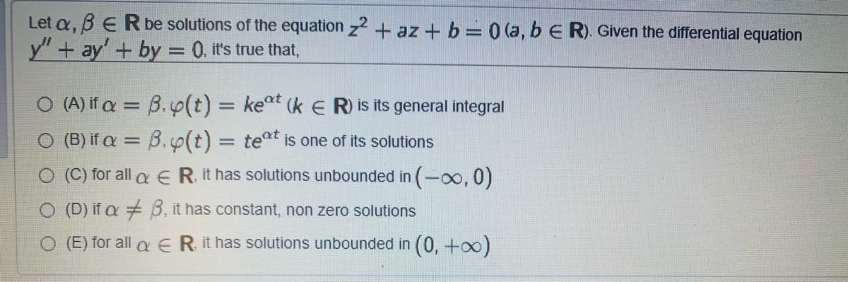 Let a, BERbe solutions of the equation z2 + az + b= 0 (a, b E R). Given the differential equation
y" + ay' + by = 0. it's true that,
(A) if a = B.p(t) = keat (k E R) is its general integral
(B) if a = B. p(t) = teat is one of its solutions
(C) for all a E R. it has solutions unbounded in (-oo, 0)
O (D) if a 3, it has constant, non zero solutions
O (E) for all a ER it has solutions unbounded in (0, +oo)
