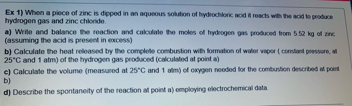 Ex 1) When a piece of zinc is dipped in an aqueous solution of hydrochloric acid it reacts with the acid to produce
hydrogen gas and zinc chloride.
a) Write and balance the reaction and calculate the moles of hydrogen gas produced from 5.52 kg of zinc
(assuming the acid is present in excess)
b) Calculate the heat released by the complete combustion with formation of water vapor ( constant pressure, at
25°C and 1 atm) of the hydrogen gas produced (calculated at point a)
c) Calculate the volume (measured at 25°C and 1 atm) of oxygen needed for the combustion described at point
b)
d) Describe the spontaneity of the reaction at point a) employing electrochemical data.
