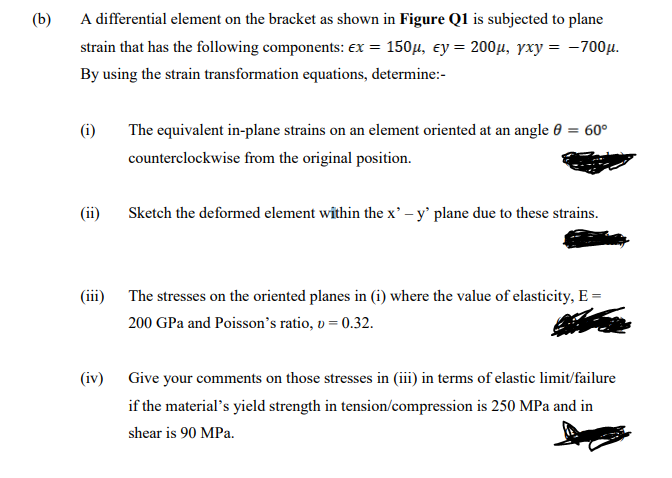 (b)
A differential element on the bracket as shown in Figure Q1 is subjected to plane
strain that has the following components: ex = 150µ, ey = 200µ, yxy = -700µ.
By using the strain transformation equations, determine:-
(i)
The equivalent in-plane strains on an element oriented at an angle 0 = 60°
counterclockwise from the original position.
(ii)
Sketch the deformed element within the x' – y' plane due to these strains.
(iii) The stresses on the oriented planes in (i) where the value of elasticity, E =
200 GPa and Poisson's ratio, v = 0.32.
(iv) Give your comments on those stresses in (iii) in terms of elastic limit/failure
if the material's yield strength in tension/compression is 250 MPa and in
shear is 90 MPa.
