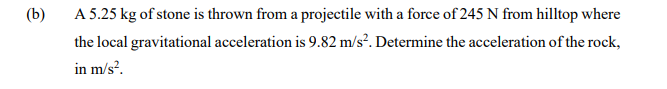 (b)
A 5.25 kg of stone is thrown from a projectile with a force of 245 N from hilltop where
the local gravitational acceleration is 9.82 m/s?. Determine the acceleration of the rock,
in m/s?.
