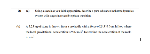 QI
(a)
Using a sketch as you think appropriate, describe a pure substance in themodynamics
system with stages in reversible phase transition.
(b) A 5.25 kg of stone is thrown from a projectile with a force of 245 N from hilltop where
the local gravitational acceleration is 9.82 m/s². Determine the acceleration of the rock,
in m/s.
