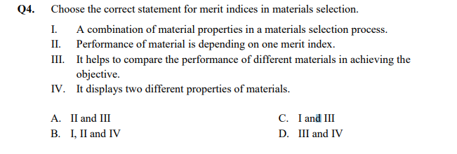 Q4. Choose the correct statement for merit indices in materials selection.
I. A combination of material properties in a materials selection process.
II. Performance of material is depending on one merit index.
III. It helps to compare the performance of different materials in achieving the
objective.
IV. It displays two different properties of materials.
A. II and III
B. I, II and IV
C. I and II
D. III and IV
