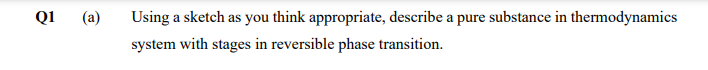 Q1
(a)
Using a sketch as you think appropriate, describe a pure substance in thermodynamics
system with stages in reversible phase transition.
