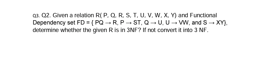 Q3. Q2. Given a relation R( P, Q, R, S, T, U, V, W, X, Y) and Functional
Dependency set FD = { PQ → R, P → ST, Q → U, U → WW, and S → XY},
determine whether the given R is in 3NF? If not convert it into 3 NF.
