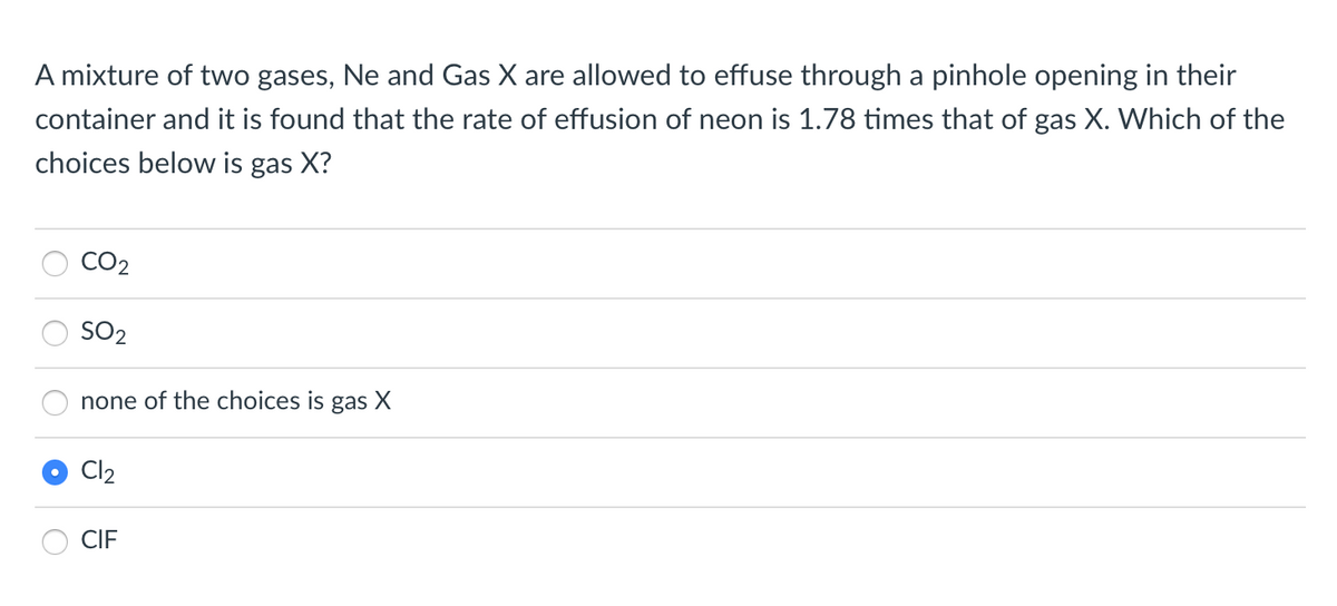 A mixture of two gases, Ne and Gas X are allowed to effuse through a pinhole opening in their
container and it is found that the rate of effusion of neon is 1.78 times that of gas X. Which of the
choices below is gas X?
CO2
SO2
none of the choices is gas X
Cl2
CIF
