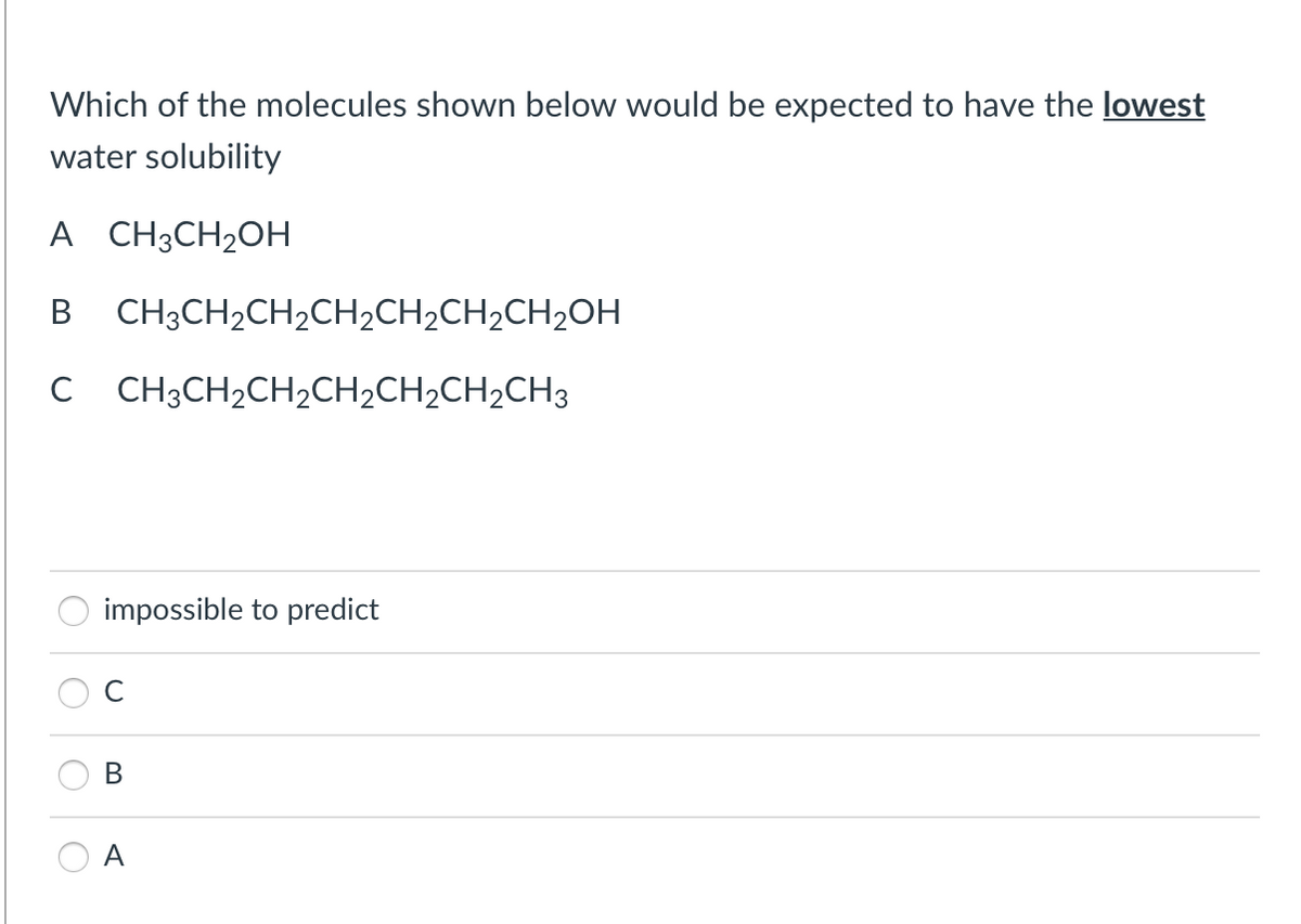 Which of the molecules shown below would be expected to have the lowest
water solubility
A CH3CH₂OH
CH3CH₂CH₂CH₂CH₂CH₂CH₂OH
C CH3CH₂CH₂CH₂CH₂CH₂CH3
impossible to predict
B
A
O
O