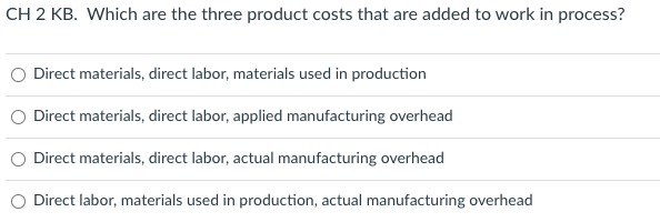 CH 2 KB. Which are the three product costs that are added to work in process?
Direct materials, direct labor, materials used in production
Direct materials, direct labor, applied manufacturing overhead
Direct materials, direct labor, actual manufacturing overhead
Direct labor, materials used in production, actual manufacturing overhead
