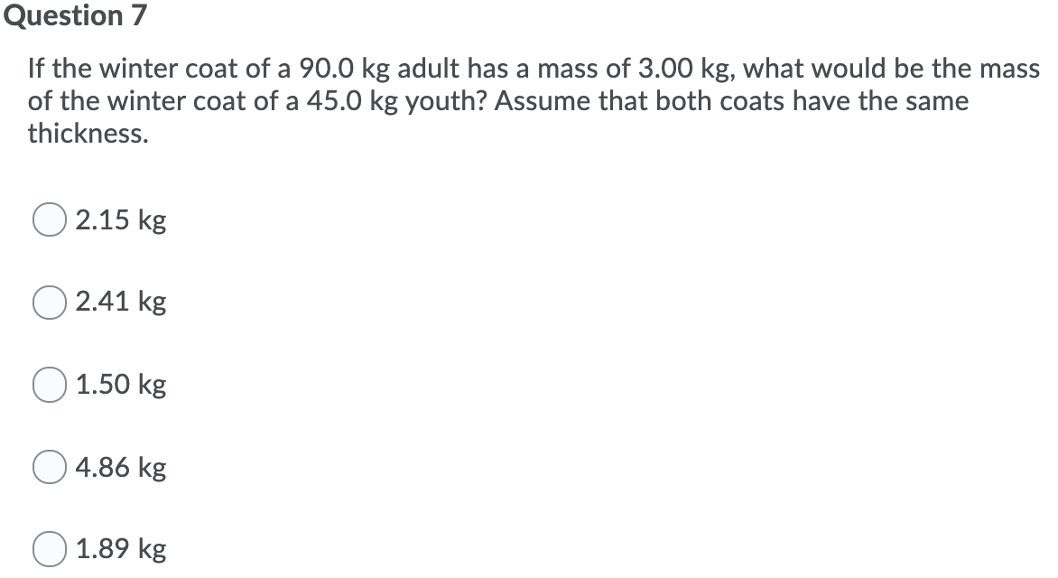 Question 7
If the winter coat of a 90.0 kg adult has a mass of 3.00 kg, what would be the mass
of the winter coat of a 45.0 kg youth? Assume that both coats have the same
thickness.
2.15 kg
2.41 kg
O 1.50 kg
4.86 kg
1.89 kg
