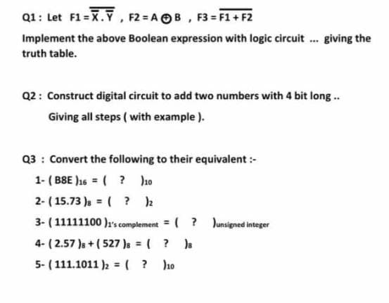 Q1: Let F1 = X.Ỹ, F2 = A OB, F3 = F1 + F2
Implement the above Boolean expression with logic circuit . giving the
truth table.
Q2: Construct digital circuit to add two numbers with 4 bit long..
Giving all steps ( with example ).
Q3 : Convert the following to their equivalent :-
1- ( BBE )16 = ( ? ho
2- ( 15.73 ), = ( ? 2
%3D
%3D
3- ( 11111100 )1's complement = ( ? Junsigned integer
%3D
4- ( 2.57 )s + ( 527 )s = ( ? s
5- (111.1011 )2 = ( ? ho
%3D
