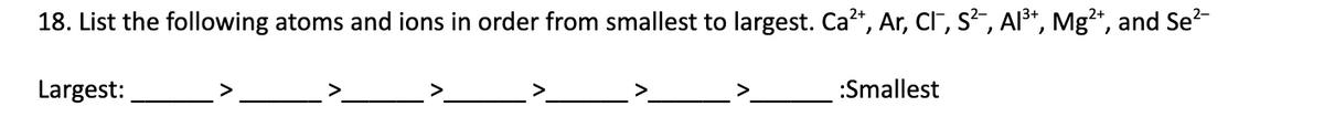 18. List the following atoms and ions in order from smallest to largest. Ca?*, Ar, CF, s², Al³*, Mg²*, and Se?-
Largest:
>
:Smallest
