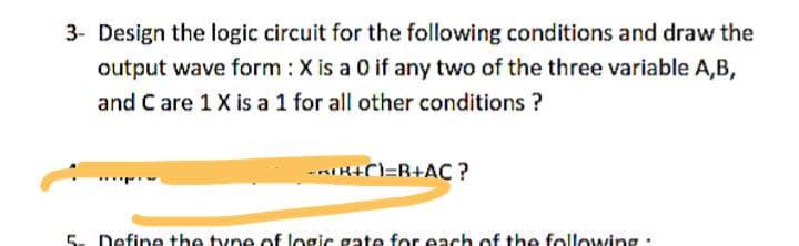 3- Design the logic circuit for the following conditions and draw the
output wave form : X is a 0 if any two of the three variable A,B,
and C are 1 X is a 1 for all other conditions ?
-RIH+C=R+AC ?
5. Define the tyne of logic aate for each of the following.
