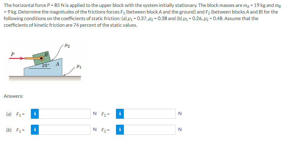 The horizontal force P = 85 N is applied to the upper block with the system initially stationary. The block masses are mĄ = 19 kg and mp
= 9 kg. Determine the magnitudes of the frictions forces F₁ (between block A and the ground) and F2 (between blocks A and B) for the
following conditions on the coefficients of static friction: (a) ₁ = 0.37,₂ = 0.38 and (b) ₁ = 0.26,2 = 0.48. Assume that the
coefficients of kinetic friction are 74 percent of the static values.
P
Answers:
(a) F₁ =
(b) F₁ =
D
B
20⁰ A
H₂
μ1
N F₂=
N F₂=
i
i
N
N