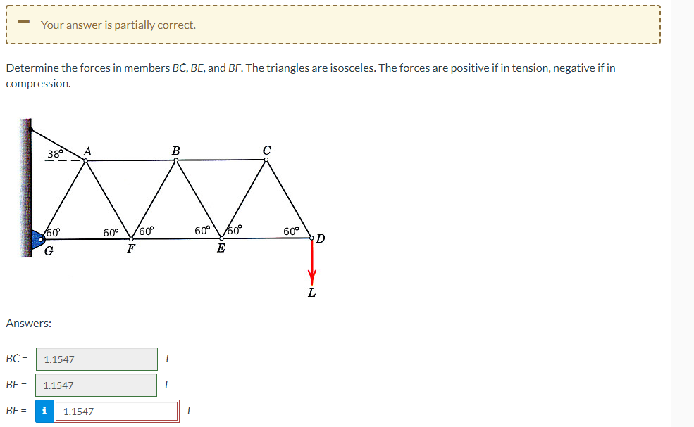 Your answer is partially correct.
Determine the forces in members BC, BE, and BF. The triangles are isosceles. The forces are positive if in tension, negative if in
compression.
BC=
38⁰
60
G
Answers:
1.1547
A
BE= 1.1547
BF= i 1.1547
60⁰ 60°
F
B
L
L
L
60°
/60°
E
60°
D