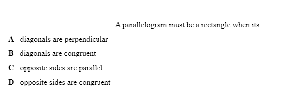 A parallelogram must be a rectangle when its
A diagonals are perpendicular
B diagonals are congruent
C opposite sides are parallel
D opposite sides are congruent
