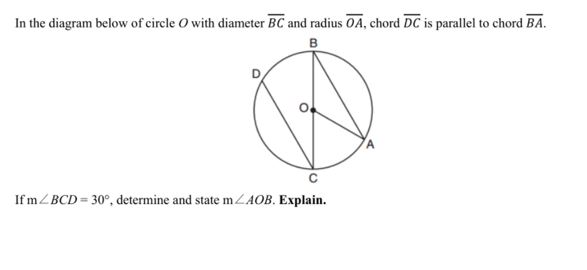 In the diagram below of circle O with diameter BC and radius OA, chord DC is parallel to chord BA.
If mZBCD= 30°, determine and state mZAOB. Explain.
