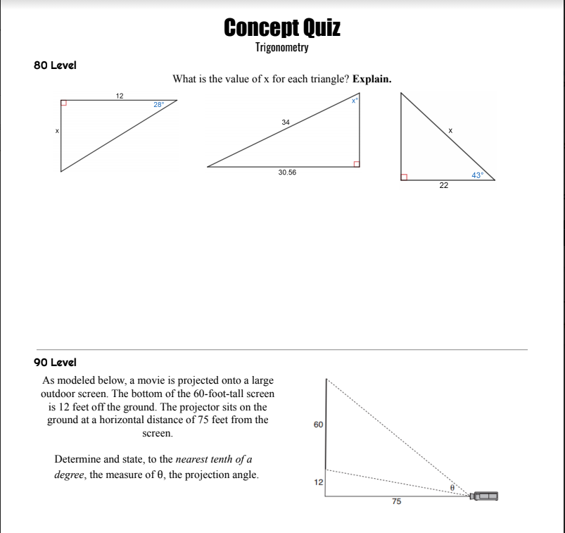 Concept Quiz
Trigonometry
80 Level
What is the value of x for each triangle? Explain.
12
28
34
30.56
43°
22
90 Level
As modeled below, a movie is projected onto a large
outdoor screen. The bottom of the 60-foot-tall screen
is 12 feet off the ground. The projector sits on the
ground at a horizontal distance of 75 feet from the
60
screen.
Determine and state, to the nearest tenth of a
degree, the measure of 0, the projection angle.
12
75
