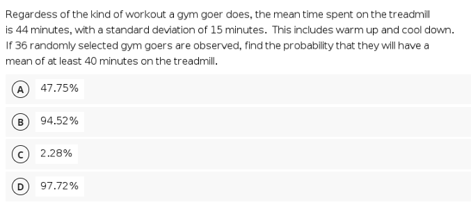 Regardess of the kind of workout a gym goer does, the mean time spent on the treadmill
is 44 minutes, with a standard deviation of 15 minutes. This includes warm up and cool down.
If 36 randomly selected gym goers are observed, find the probability that they will have a
mean of at least 40 minutes on the treadmill.
(A
47.75%
B
94.52%
2.28%
97.72%
