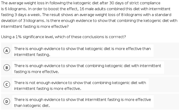 The average weight loss in following the ketogenic diet after 30 days of strict compliance
is 6 kilograms. In order to boost the effect, 16 male adults combined this diet with intermittent
fasting 3 days a week. The result shows an average weight loss of 8 kilograms with a standard
deviation of 3 kilograms. Is there enough evidence to show that combining the ketogenic diet with
intermittent fasting is more effective?
Using a 1% significance level, which of these conclusions is corrrect?
There is enough evidence to show that ketogenic diet is more effective than
intermittent fasting.
There is enough evidence to show that combining ketogenic diet with intermittent
B
fasting is more effective.
There is not enough evidence to show that combining ketogenic diet with
intermittent fasting is more effective.
There is enough evidence to show that intermittent fasting is more effective
than ketogenic diet.
