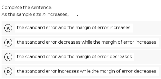 Complete the sentence:
As the sample size n increases,
A the standard error and the margin of error increases
B) the standard error decreases while the margin of error increases
the standard error and the margin of error decreases
the standard error increases while the margin of error decreases

