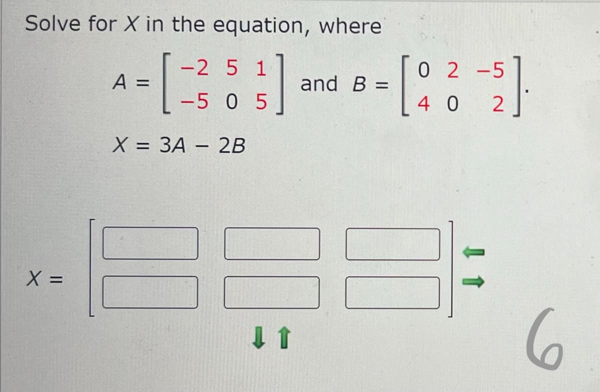 Solve for X in the equation, where
[
5}]
X = 3A - 2B
X=
=
A =
-2 5 1
-5 0 5
00
and B =
[8
02-5
40
2
6