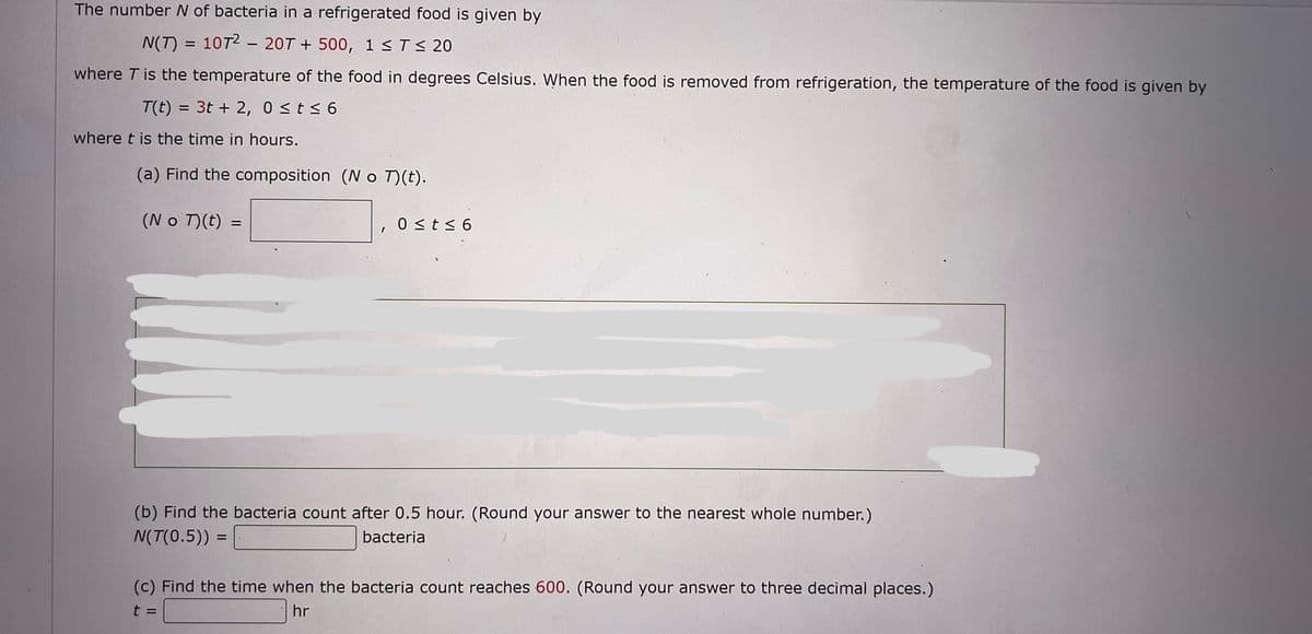 The number N of bacteria in a refrigerated food is given by
N(T) = 1072 207 +500, 1 ≤ T ≤ 20
where T is the temperature of the food in degrees Celsius. When the food is removed from refrigeration, the temperature of the food is given by
T(t) = 3t+2, 0≤t≤ 6
where t is the time in hours.
(a) Find the composition (No T)(t).
(No T) (t) =
=
0 ≤t≤6
(b) Find the bacteria count after 0.5 hour. (Round your answer to the nearest whole number.)
N(T(0.5)) =
bacteria
(c) Find the time when the bacteria count reaches 600. (Round your answer to three decimal places.)
hr
t =