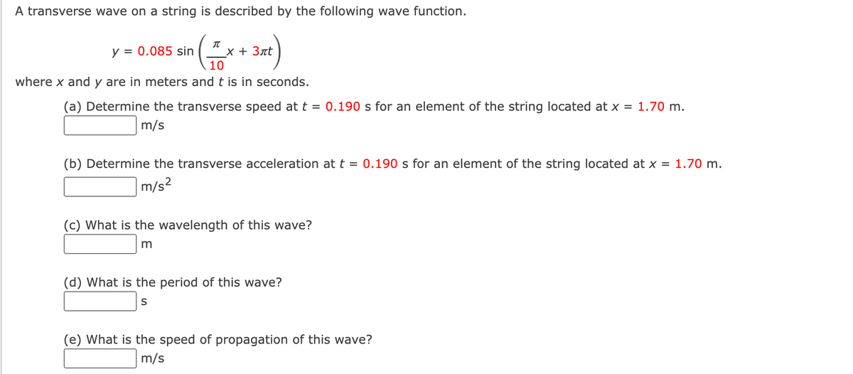 A transverse wave on a string is described by the following wave function.
(=
10
where x and y are in meters and t is in seconds.
y = 0.085 sin
x + 3πt
(a) Determine the transverse speed at t = 0.190 s for an element of the string located at x = 1.70 m.
m/s
(b) Determine the transverse acceleration at t = 0.190 s for an element of the string located at x = 1.70 m.
m/s²
(c) What is the wavelength of this wave?
m
(d) What is the period of this wave?
S
(e) What is the speed of propagation of this wave?
m/s