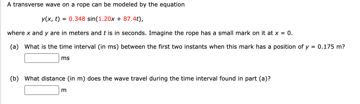 A transverse wave on a rope can be modeled by the equation
y(x, t) = 0.348 sin(1.20x + 87.4t),
where x and y are in meters and t is in seconds. Imagine the rope has a small mark on it at x = 0.
(a) What is the time interval (in ms) between the first two instants when this mark has a position of y = 0.175 m?
ms
(b) What distance (in m) does the wave travel during the time interval found in part (a)?
m
