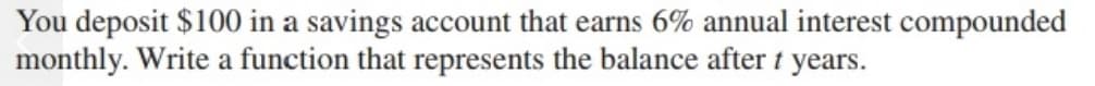 You deposit $100 in a savings account that earns 6% annual interest compounded
monthly. Write a function that represents the balance after t years.

