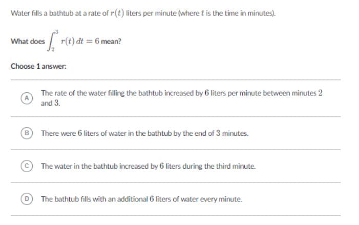 Water fills a bathtub at a rate of r(t) liters per minute (where t is the time in minutes).
What does / r(t) dt = 6 mean?
Choose 1 answer:
The rate of the water filling the bathtub increased by 6 liters per minute between minutes 2
and 3.
B
There were 6 liters of water in the bathtub by the end of 3 minutes.
©The water in the bathtub increased by 6 liters during the third minute.
The bathtub fills with an additional 6 liters of water every minute.
