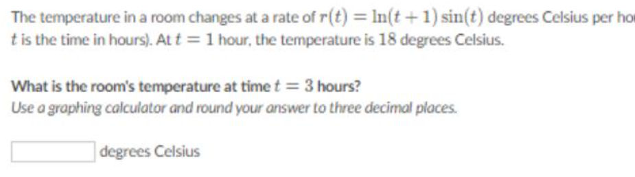 The temperature in a room changes at a rate of r(t) = In(t + 1) sin(t) degrees Celsius per ho
tis the time in hours). Att = 1 hour, the temperature is 18 degrees Celsius.
What is the room's temperature at time t = 3 hours?
Use a graphing calculator and round your answer to three decimal places.
]degrees Celsius
