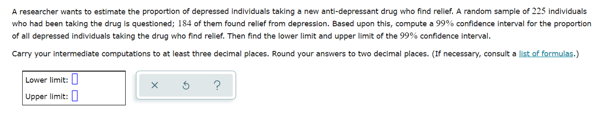 A researcher wants to estimate the proportion of depressed individuals taking a new anti-depressant drug who find relief. A random sample of 225 individuals
who had been taking the drug is questioned; 184 of them found relief from depression. Based upon this, compute a 99% confidence interval for the proportion
of all depressed individuals taking the drug who find relief. Then find the lower limit and upper limit of the 99% confidence interval.
Carry your intermediate computations to at least three decimal places. Round your answers to two decimal places. (If necessary, consult a list of formulas.)
Lower limit:|
Upper limit:
