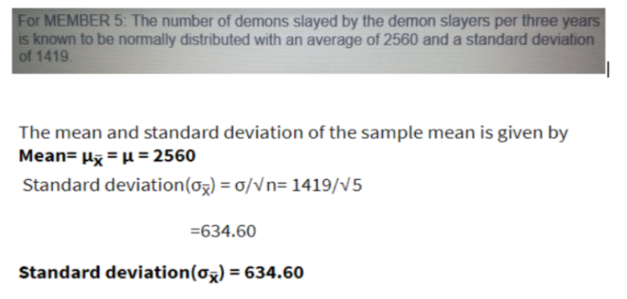 For MEMBER 5: The number of demons slayed by the demon slayers per three years
is known to be normally distributed with an average of 2560 and a standard deviation
of 1419.
The mean and standard deviation of the sample mean is given by
Mean= µx = µ = 2560
Standard deviation(oz) = 0/Vn= 1419/V5
=634.60
Standard deviation(ox) = 634.60
