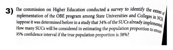 3) (he commission on Higher Education conducted a survey to identify the extent «
mplementation of the OBE program among State Universities and Colleges in No
duppose it was determined before in a study that 34% of the SUCS already implementel
How many SUCS will be considered in estimating the population proportion to ensu
95% confidence interval if the true population proportion is 38%?
