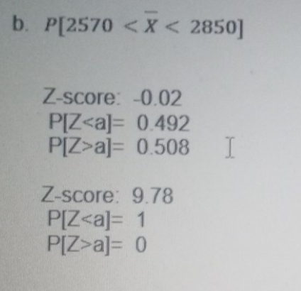 b. P[2570 <X < 2850]
Z-score: -0.02
P[Z<a]= 0.492
P[Z>a]= 0.508
Z-score: 9.78
P[Z<a]= 1
P[Z>a]= 0
