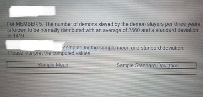 For MEMBER 5 The number of demons slayed by the demon slayers per three years
is known to be normally distributed with an average of 2560 and a standard deviation
of 1419.
compute for the sample mean and standard deviation.
Please interpret the computed values.
Sample Mean
Sample Standard Deviation
