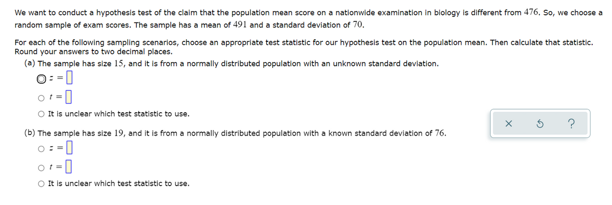 We want to conduct a hypothesis test of the claim that the population mean score on a nationwide examination in biology is different from 476. So, we choose a
random sample of exam scores. The sample has a mean of 491 and a standard deviation of 70.
For each of the following sampling scenarios, choose an appropriate test statistic for our hypothesis test on the population mean. Then calculate that statistic.
Round your answers to two decimal places.
(a) The sample has size 15, and it is from a normally distributed population with an unknown standard deviation.
O= =0
0
%3=
o t =
O It is unclear which test statistic to use.
?
(b) The sample has size 19, and it is from a normally distributed population with a known standard deviation of 76.
O : =
o t =
O It is unclear which test statistic to use.
