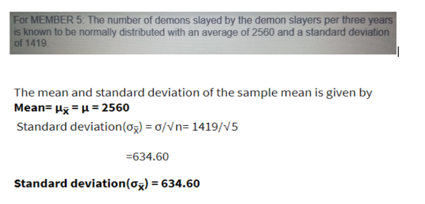 For MEMBER 5: The number of demons slayed by the demon slayers per three years
is known to be normally distributed with an average of 2560 and a standard deviation
of 1419.
The mean and standard deviation of the sample mean is given by
Mean= µz = µ= 2560
Standard deviation(og) = 0/Vn= 1419/v5
=634.60
Standard deviation(oz) = 634.60
