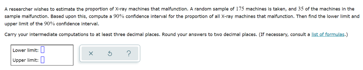 A researcher wishes to estimate the proportion of X-ray machines that malfunction. A random sample of 175 machines is taken, and 35 of the machines in the
sample malfunction. Based upon this, compute a 90% confidence interval for the proportion of all X-ray machines that malfunction. Then find the lower limit and
upper limit of the 90% confidence interval.
Carry your intermediate computations to at least three decimal places. Round your answers to two decimal places. (If necessary, consult a list of formulas.)
Lower limit:
Upper limit: ||
